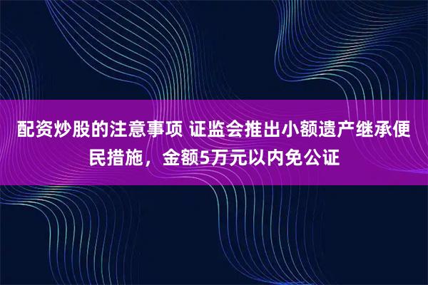 配资炒股的注意事项 证监会推出小额遗产继承便民措施，金额5万元以内免公证