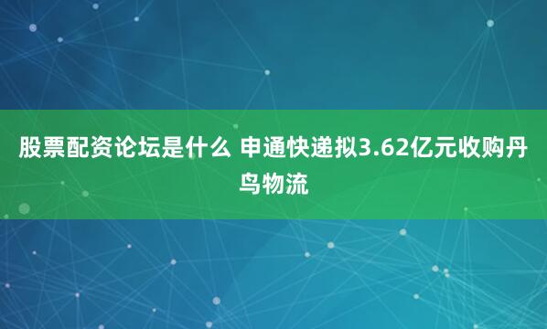 股票配资论坛是什么 申通快递拟3.62亿元收购丹鸟物流
