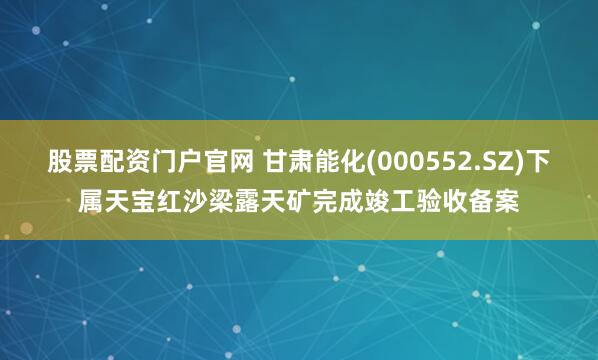 股票配资门户官网 甘肃能化(000552.SZ)下属天宝红沙梁露天矿完成竣工验收备案