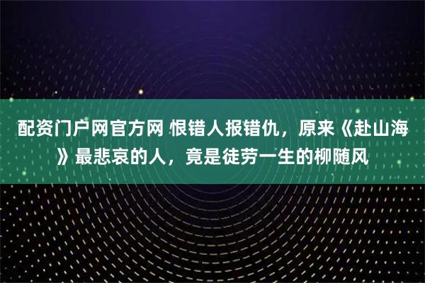 配资门户网官方网 恨错人报错仇，原来《赴山海》最悲哀的人，竟是徒劳一生的柳随风