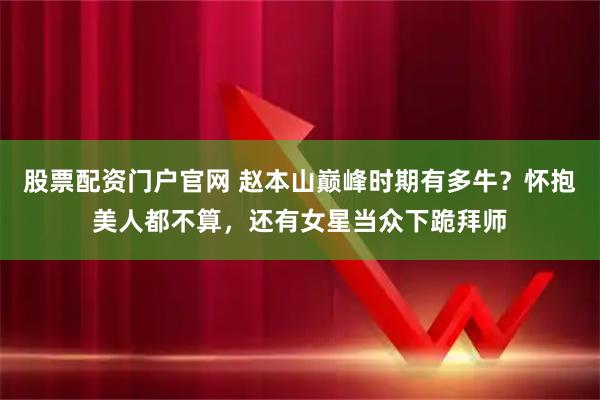 股票配资门户官网 赵本山巅峰时期有多牛？怀抱美人都不算，还有女星当众下跪拜师