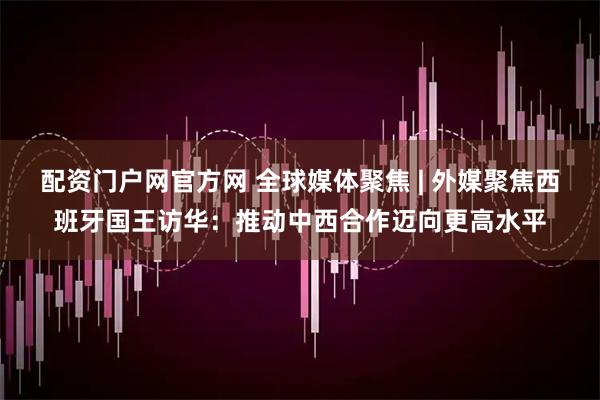 配资门户网官方网 全球媒体聚焦 | 外媒聚焦西班牙国王访华：推动中西合作迈向更高水平