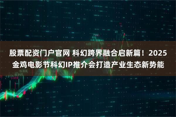股票配资门户官网 科幻跨界融合启新篇！2025金鸡电影节科幻IP推介会打造产业生态新势能