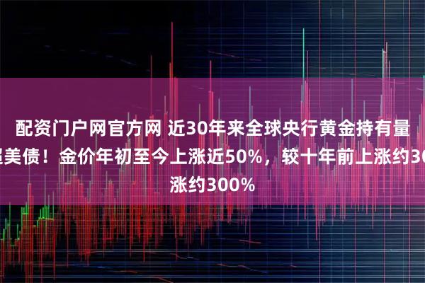 配资门户网官方网 近30年来全球央行黄金持有量首超美债！金价年初至今上涨近50%，较十年前上涨约300%
