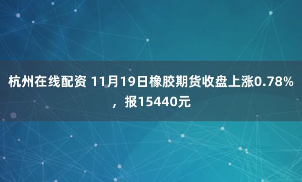 杭州在线配资 11月19日橡胶期货收盘上涨0.78%，报15440元