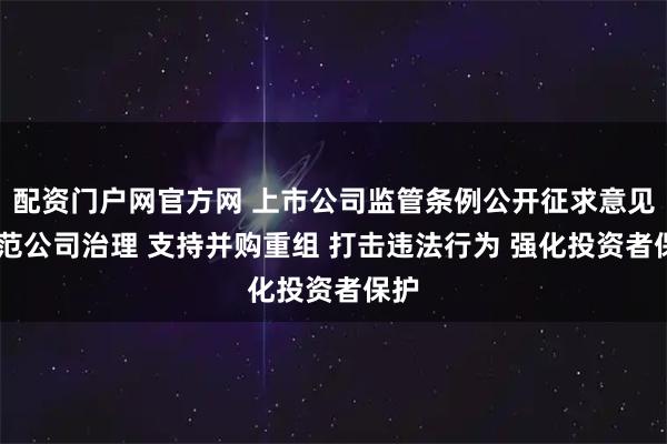 配资门户网官方网 上市公司监管条例公开征求意见 规范公司治理 支持并购重组 打击违法行为 强化投资者保护