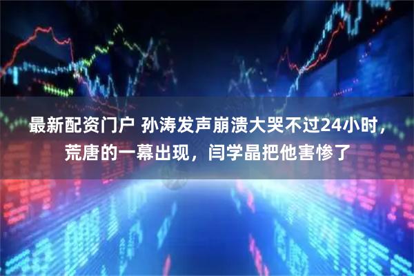 最新配资门户 孙涛发声崩溃大哭不过24小时，荒唐的一幕出现，闫学晶把他害惨了