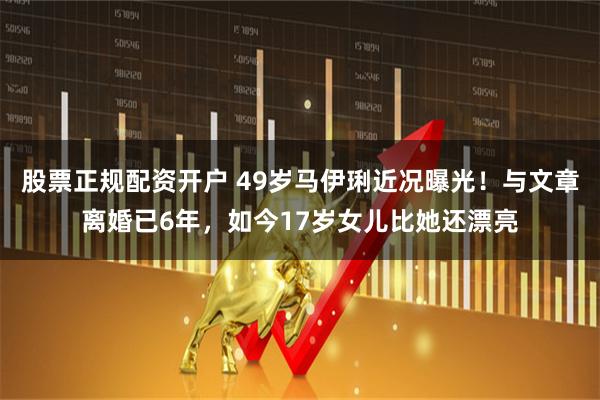 股票正规配资开户 49岁马伊琍近况曝光！与文章离婚已6年，如今17岁女儿比她还漂亮