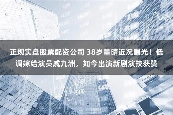 正规实盘股票配资公司 38岁董晴近况曝光！低调嫁给演员戚九洲，如今出演新剧演技获赞