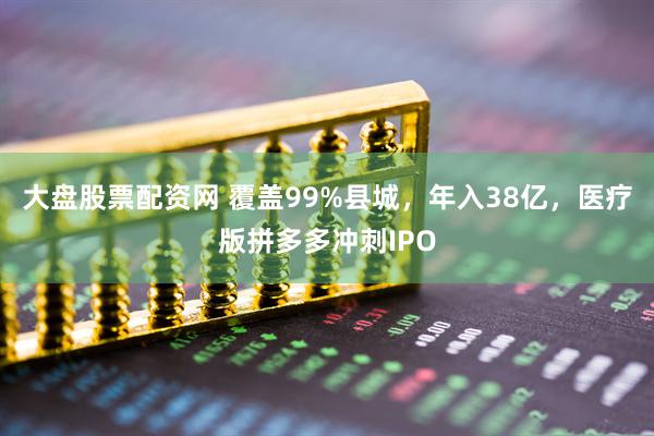 大盘股票配资网 覆盖99%县城，年入38亿，医疗版拼多多冲刺IPO