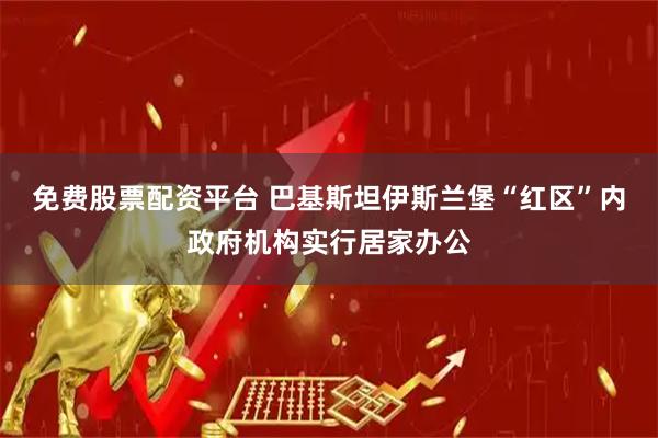 免费股票配资平台 巴基斯坦伊斯兰堡“红区”内政府机构实行居家办公