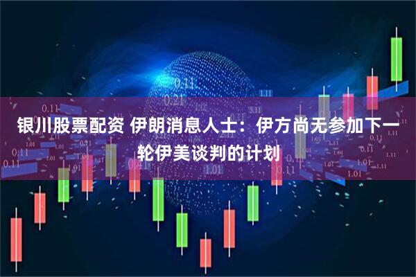 银川股票配资 伊朗消息人士：伊方尚无参加下一轮伊美谈判的计划