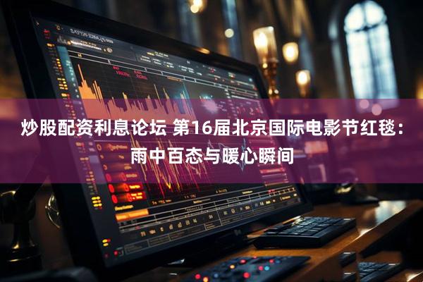 炒股配资利息论坛 第16届北京国际电影节红毯：雨中百态与暖心瞬间