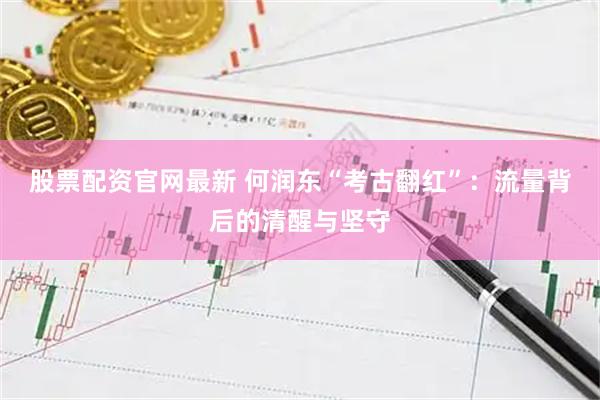 股票配资官网最新 何润东“考古翻红”：流量背后的清醒与坚守