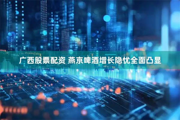 广西股票配资 燕京啤酒增长隐忧全面凸显