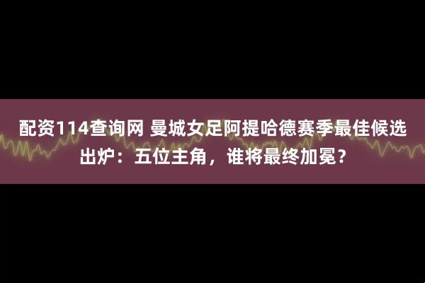 配资114查询网 曼城女足阿提哈德赛季最佳候选出炉：五位主角，谁将最终加冕？