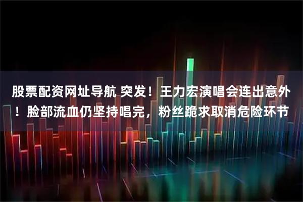 股票配资网址导航 突发！王力宏演唱会连出意外！脸部流血仍坚持唱完，粉丝跪求取消危险环节