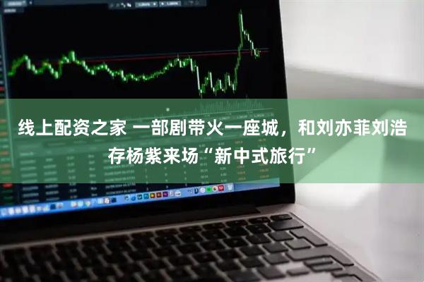 线上配资之家 一部剧带火一座城，和刘亦菲刘浩存杨紫来场“新中式旅行”