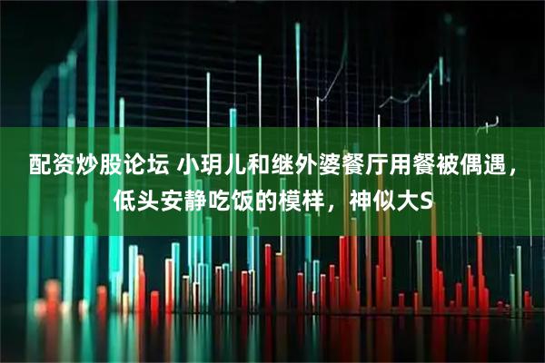 配资炒股论坛 小玥儿和继外婆餐厅用餐被偶遇，低头安静吃饭的模样，神似大S
