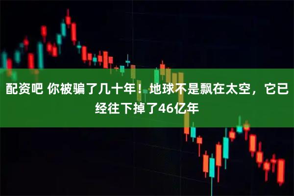 配资吧 你被骗了几十年！地球不是飘在太空，它已经往下掉了46亿年