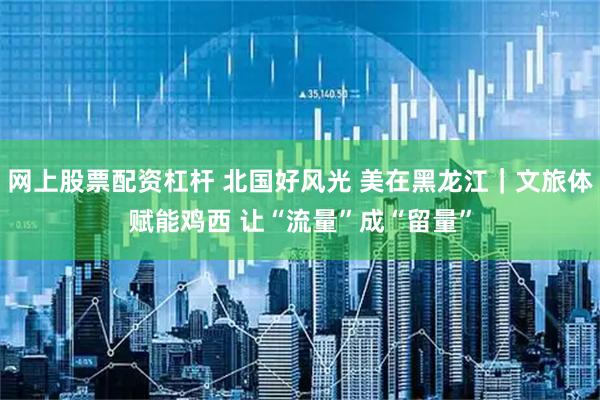 网上股票配资杠杆 北国好风光 美在黑龙江｜文旅体赋能鸡西 让“流量”成“留量”