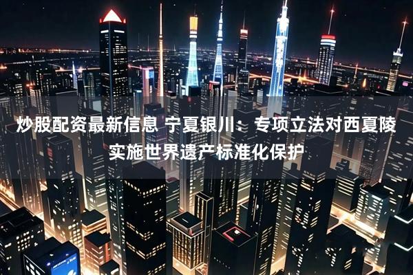 炒股配资最新信息 宁夏银川：专项立法对西夏陵实施世界遗产标准化保护