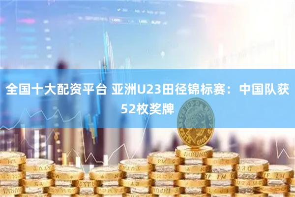 全国十大配资平台 亚洲U23田径锦标赛：中国队获52枚奖牌
