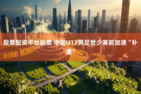 股票配资平台股票 中国U17男足世少赛前加速“补课”