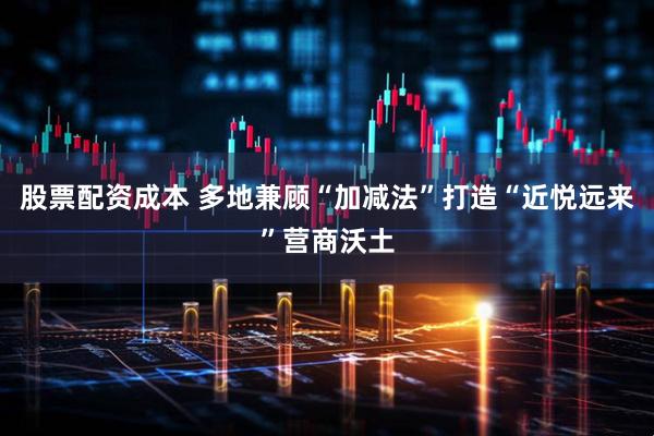 股票配资成本 多地兼顾“加减法”打造“近悦远来”营商沃土