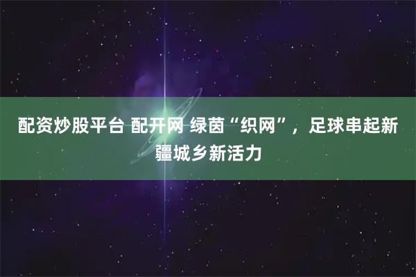 配资炒股平台 配开网 绿茵“织网”，足球串起新疆城乡新活力