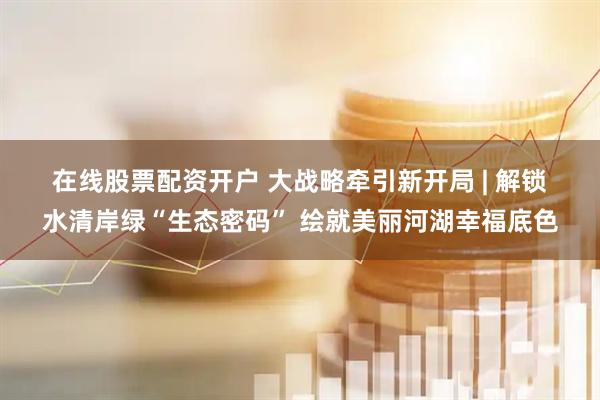 在线股票配资开户 大战略牵引新开局 | 解锁水清岸绿“生态密码” 绘就美丽河湖幸福底色
