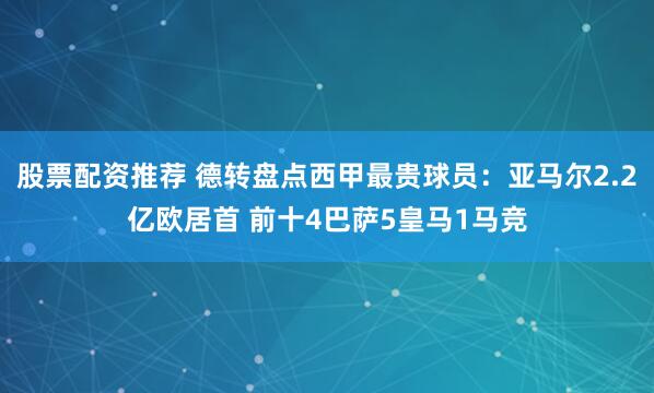 股票配资推荐 德转盘点西甲最贵球员：亚马尔2.2亿欧居首 前十4巴萨5皇马1马竞