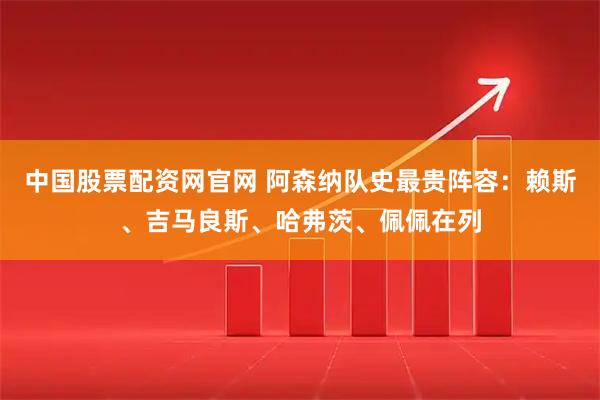 中国股票配资网官网 阿森纳队史最贵阵容：赖斯、吉马良斯、哈弗茨、佩佩在列