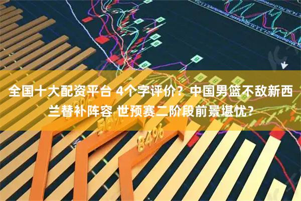 全国十大配资平台 4个字评价？中国男篮不敌新西兰替补阵容 世预赛二阶段前景堪忧？