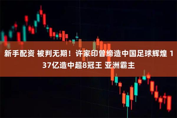 新手配资 被判无期！许家印曾缔造中国足球辉煌 137亿造中超8冠王 亚洲霸主